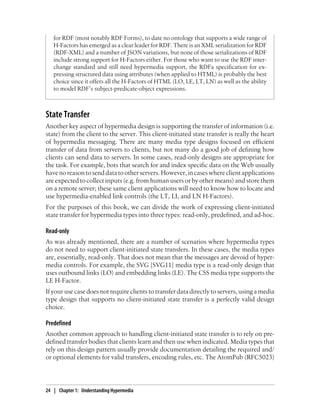 for RDF (most notably RDF Forms), to date no ontology that supports a wide range of
H-Factors has emerged as a clear leader for RDF. There is an XML serialization for RDF
(RDF-XML) and a number of JSON variations, but none of those serializations of RDF
include strong support for H-Factors either. For those who want to use the RDF inter-
change standard and still need hypermedia support, the RDFa specification for ex-
pressing structured data using attributes (when applied to HTML) is probably the best
choice since it offers all the H-Factors of HTML (LO, LE, LT, LN) as well as the ability
to model RDF’s subject-predicate-object expressions.
State Transfer
Another key aspect of hypermedia design is supporting the transfer of information (i.e.
state) from the client to the server. This client-initiated state transfer is really the heart
of hypermedia messaging. There are many media type designs focused on efficient
transfer of data from servers to clients, but not many do a good job of defining how
clients can send data to servers. In some cases, read-only designs are appropriate for
the task. For example, bots that search for and index specific data on the Web usually
havenoreasontosenddatatootherservers.However,incaseswhereclientapplications
are expected to collect inputs (e.g. from human users or by other means) and store them
on a remote server; these same client applications will need to know how to locate and
use hypermedia-enabled link controls (the LT, LI, and LN H-Factors).
For the purposes of this book, we can divide the work of expressing client-initiated
state transfer for hypermedia types into three types: read-only, predefined, and ad-hoc.
Read-only
As was already mentioned, there are a number of scenarios where hypermedia types
do not need to support client-initiated state transfers. In these cases, the media types
are, essentially, read-only. That does not mean that the messages are devoid of hyper-
media controls. For example, the SVG [SVG11] media type is a read-only design that
uses outbound links (LO) and embedding links (LE). The CSS media type supports the
LE H-Factor.
If your use case does not require clients to transfer data directly to servers, using a media
type design that supports no client-initiated state transfer is a perfectly valid design
choice.
Predefined
Another common approach to handling client-initiated state transfer is to rely on pre-
defined transfer bodies that clients learn and then use when indicated. Media types that
rely on this design pattern usually provide documentation detailing the required and/
or optional elements for valid transfers, encoding rules, etc. The AtomPub (RFC5023)
24 | Chapter 1: Understanding Hypermedia
 