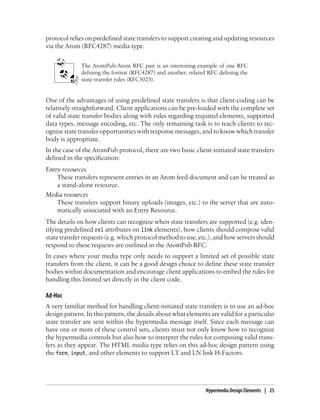 protocol relies on predefined state transfers to support creating and updating resources
via the Atom (RFC4287) media type.
The AtomPub/Atom RFC pair is an interesting example of one RFC
defining the format (RFC4287) and another, related RFC defining the
state-transfer rules (RFC5023).
One of the advantages of using predefined state transfers is that client-coding can be
relatively straightforward. Client applications can be pre-loaded with the complete set
of valid state transfer bodies along with rules regarding required elements, supported
data types, message encoding, etc. The only remaining task is to teach clients to rec-
ognize state transfer opportunities with response messages, and to know which transfer
body is appropriate.
In the case of the AtomPub protocol, there are two basic client-initiated state transfers
defined in the specification:
Entry resources
These transfers represent entries in an Atom feed document and can be treated as
a stand-alone resource.
Media resources
These transfers support binary uploads (images, etc.) to the server that are auto-
matically associated with an Entry Resource.
The details on how clients can recognize when state transfers are supported (e.g. iden-
tifying predefined rel attributes on link elements), how clients should compose valid
state transfer requests (e.g. which protocol method to use, etc.), and how servers should
respond to these requests are outlined in the AtomPub RFC.
In cases where your media type only needs to support a limited set of possible state
transfers from the client, it can be a good design choice to define these state transfer
bodies within documentation and encourage client applications to embed the rules for
handling this limited set directly in the client code.
Ad-Hoc
A very familiar method for handling client-initiated state transfers is to use an ad-hoc
design pattern. In this pattern, the details about what elements are valid for a particular
state transfer are sent within the hypermedia message itself. Since each message can
have one or more of these control sets, clients must not only know how to recognize
the hypermedia controls but also how to interpret the rules for composing valid trans-
fers as they appear. The HTML media type relies on this ad-hoc design pattern using
the form, input, and other elements to support LT and LN link H-Factors.
Hypermedia Design Elements | 25
 