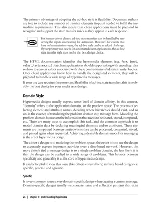 The primary advantage of adopting the ad-hoc style is flexibility. Document authors
are free to include any number of transfer elements (inputs) needed to fulfill the im-
mediate requirements. This also means that client applications must be prepared to
recognize and support the state transfer rules as they appear in each response.
For human-driven clients, ad-hoc state transfers can be handled by ren-
dering the inputs and waiting for activation. However, for clients that
have no human to intervene, the ad-hoc style can be an added challenge.
If your primary use case is for automated client applications, the ad-hoc
state transfer style may not be the best design choice.
The HTML documentation identifies the hypermedia elements (e.g. form, input,
select,textarea,etc.)thatclientapplicationsshouldsupportalongwithencodingrules
on how to convert values associated with these controls into valid state transfer bodies.
Once client applications know how to handle the designated elements, they will be
prepared to handle a wide range of hypermedia messages.
If your use case requires the power and flexibility of ad-hoc state transfers, this is prob-
ably the best choice for your media type design.
Domain Style
Hypermedia designs usually express some level of domain affinity. In this context,
“domain” refers to the application domain, or the problem space. The process of se-
lecting element and attribute names, deciding where hierarchies should exist, and so
on, is the essence of translating the problem domain into message form. Modeling the
problem domain focuses on the information that needs to be shared, stored, computed,
etc. There are many ways to accomplish this task, and the common approach is to
model domain data by declaring meaningful elements and/or attributes. These ele-
ments are then passed between parties where they can be processed, computed, stored,
and passed again when requested. Achieving a desirable domain model for messaging
is the art of hypermedia design.
The closer a design is to modeling the problem space, the easier it is to use the design
to accurately express important activities over a distributed network. However, the
more closely tied a message design is to a single problem domain, the less likely it is
that the design can be applied to a wide range of problems. This balance between
specificity and generality is at the core of hypermedia design.
It can be helpful to view this issue (like others covered here) in three broad categories:
specific, general, and agnostic.
Specific
Itisverycommon tousea verydomain-specific design when creatingacustommessage.
Domain-specific designs usually incorporate name and collection patterns that exist
26 | Chapter 1: Understanding Hypermedia
 