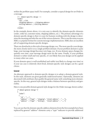 within the problem space itself. For example, consider a typical design for an Order in
a message:
<!-- domain-specific design -->
<order>
<id>...</id>
<shipping-address>...</shipping-address>
<billing-address>...</billing-address>
...
</order>
In the example shown above, it is very easy to identify the domain-specific elements
(order, order-id, customer-name, shipping-address, etc.). The primary advantage of a
domain-specific design is that it is easy for humans working with the design to deter-
minethemeaningandinfertheuseofthevariouselements.Thisisonethemanyreasons
XML is a popular format for custom message implementations: XML does an excellent
job of supporting domain-specific designs.
There are drawbacks to this style of message design, too. The more specific your design,
the more closely tied it is to a single problem domain. If your problem domain is quite
large, your message design becomes very large, too. If your domain space changes fre-
quently over time, your message design must do the same. Finally, if your problem
domain is rather small and very specific, it’s not likely that your design can be applied
to many other use cases.
If your domain space is well-established and stable (not likely to change over time) or
if your use case is relatively short-lived, domain-specific style designs can be a good
choice.
General
An alternate approach to domain-specific designs is to adopt a domain-general style.
In this style, elements are given generally understood names. Optionally, elements are
decorated with attributes that qualify the general name with something more domain-
specific. In this way, general style designs strike a balance between specificity and gen-
erality.
Here is one possible domain-general style design for the Order message shown earlier:
/* domain-general design */
{
"order":
{
"id" : "...",
"address" : {"type" : "shipping", "street-address" : "..."},
"address" : {"type" : "billing", "street-address" : "..."}
}
}
You can see that the domain-specific address elements from the first example have been
replaced by general “address” elements carry a “type” indicator to provide additional
Hypermedia Design Elements | 27
 