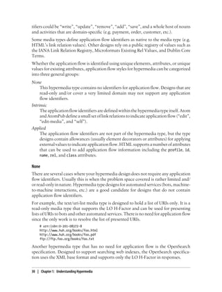 tifiers could be “write”, “update”, “remove”, “add”, “save”, and a whole host of nouns
and activities that are domain-specific (e.g. payment, order, customer, etc.).
Some media types define application flow identifiers as native to the media type (e.g.
HTML’s link relation values). Other designs rely on a public registry of values such as
the IANA Link Relation Registry, Microformats Existing Rel Values, and Dublin Core
Terms.
Whether the application flow is identified using unique elements, attributes, or unique
values for existing attributes, application flow styles for hypermedia can be categorized
into three general groups:
None
This hypermedia type contains no identifiers for application flow. Designs that are
read-only and/or cover a very limited domain may not support any application
flow identifiers.
Intrinsic
Theapplicationflowidentifiersaredefinedwithinthehypermediatypeitself.Atom
andAtomPubdefineasmallsetoflinkrelationstoindicateapplicationflow(“edit”,
“edit-media”, and “self”).
Applied
The application flow identifiers are not part of the hypermedia type, but the type
designs contain allowances (usually element decorators or attributes) for applying
externalvaluestoindicateapplicationflow.HTMLsupportsanumberofattributes
that can be used to add application flow information including the profile, id,
name, rel, and class attributes.
None
There are several cases where your hypermedia design does not require any application
flow identifiers. Usually this is when the problem space covered is rather limited and/
or read-only in nature. Hypermedia type designs for automated services (bots, machine-
to-machine interactions, etc.) are a good candidate for designs that do not contain
application flow identifiers.
For example, the text/uri-list media type is designed to hold a list of URIs only. It is a
read-only media type that supports the LO H-Factor and can be used for presenting
lists of URIs to bots and other automated services. There is no need for application flow
since the only work is to resolve the list of presented URIs.
# urn:isbn:0-201-08372-8
http://www.huh.org/books/foo.html
http://www.huh.org/books/foo.pdf
ftp://ftp.foo.org/books/foo.txt
Another hypermedia type that has no need for application flow is the OpenSearch
specification. Designed to support searching web indexes, the OpenSearch specifica-
tion uses the XML base format and supports only the LO H-Factor in responses.
30 | Chapter 1: Understanding Hypermedia
 