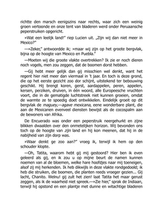 richtte den marsch eenigszins naar rechts, waar zich een weinig
groen vertoonde en onze tent van bladeren werd onder Peruaansche
peperstruiken opgericht.
»Wat een leelijk land!” riep Lucien uit. „Zijn wij dan niet meer in
Mexico?”
—»Zeker,” antwoordde ik; »maar wij zijn op het groote bergvlak,
bijna op de hoogte van Mexico en Puebla.”
—Moeten wij die groote vlakte overtrekken? Ik zie er noch dieren
noch vogels, men zou zeggen, dat de boomen dorst hebben.
—Gij hebt meer gelijk dan gij misschien wel denkt, want het
regent hier niet meer dan viermaal in 't jaar. En toch is deze grond,
die op het eerste gezicht zoo dor schijnt, uitstekend ter bebouwing
geschikt. Hij brengt koren, gerst, aardappelen, peren, appelen,
kersen, perziken, druiven, in één woord, alle Europeesche vruchten
voort, die in de gematigde luchtstreek niet kunnen groeien, omdat
de warmte ze te spoedig doet ontwikkelen. Eindelijk groeit op dit
bergvlak de maguey,—agave mexicana, eene wonderbare plant, die
aan de Mexicanen evenveel diensten bewijst als de cocospalm aan
de bewoners van Afrika.
De Encuerado was onder een peperstruik neergehurkt en zijne
blikken dwaalden over den onmetelijken horizon. Wij bevonden ons
toch op de hoogte van zijn land en hij kon meenen, dat hij in de
nabijheid van zijn dorp was.
»Waar denkt ge zoo aan?” vroeg ik, terwijl ik hem op den
schouder klopte.
—Oh, Tatita, waarom hebt gij mij gestoord? Hier ben ik even
geleerd als gij, en ik zou u op mijne beurt de namen kunnen
noemen van al de bloemen, welke hare hoofdjes naar mij toeneigen,
alsof zij mij herkenden. Ik heb dikwijls in deze vlakte rondgedoold; ik
heb die struiken, die boomen, die planten reeds vroeger gezien... Gij
lacht, Chanito. Welnu! gij zult het zien! laat Tatita het maar gerust
zeggen, als ik de waarheid niet spreek.—»Zie hier,” sprak de Indiaan,
terwijl hij opstond en een plantje met dunne en witachtige bladeren
 