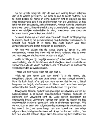 Op het groote bergvlak blijft de zon een weinig langer schijnen
dan in de warme gewesten. Hoe meer de zon de aarde naderde, des
te meer begon de hemel in eene purperen tint te gloeien en aan
onze rechterhand zag ik de oneffenheden van de Cordilleras uit het
land van den Encuerado, zich afteekenen. Allengs nam de witachtige
grond een doorschijnend uiterlijk aan; onze misleide oogen waanden
eene onmetelijke watervlakte te zien, waarboven overstroomde
boomen hunne groene koppen uitstaken.
De maan kwam op, en verre van een einde aan de luchtspiegeling
te maken, deed zij het gezichtsbedrog nog duidelijker voorkomen. Ik
besloot den heuvel af te dalen, ten einde Lucien van deze
zonderlinge dwaling onzer zintuigen te overtuigen.
»Ik heb wel gezien dat de vlakte droog is,” sprak hij, zich
omkeerende, »maar hoe meer wij het bivak naderen, des te meer
zou men zeggen, dat het water achter ons stijgt.”
—»De luchtlagen zijn ongelijk verwarmd,” antwoordde ik, »en hare
weerkaatsing, die de lichtstralen doet afwijken, keert eendeels de
voorwerpen, die de vlakte bedekken, om en toont ons ze anderdeels
veel hooger dan ze werkelijk zijn.
—Maar wij zien water, waar het toch niet is.
—Telt gij den hemel dan voor niets? 't Is de hemel, die,
omgekeerd zijnde, zich aan onze voeten als een spiegel vertoont.
Maar de lucht koelt af en gij kunt waarnemen, dat het verschijnsel
langzaam verdwijnt, alsof eene onzichtbare hand deze denkbeeldige
watervlakte tot aan de grenzen van den horizon terugschoof.
Terwijl onze blikken, op het vlak gevestigd, de uitwerkselen van de
luchtspiegeling in al hunne bijzonderheden volgden, flikkerde er
plotseling een verwijderd licht op. Luide kreten begroetten dit
onbekende bivak; vervolgens verloor een ieder, de oogen op het
onbeweeglijk schijnsel gevestigd, zich in eindelooze gissingen. Wij
verwachtten er eerst den volgenden dag woningen te ontmoeten, en
het woord land, na eene lange reis aan boord van een schip
uitgesproken, had geen dieperen indruk op ons kunnen maken, dan
het zien van dat lichtend stipje. Niet dan nadat wij het hadden zien
 