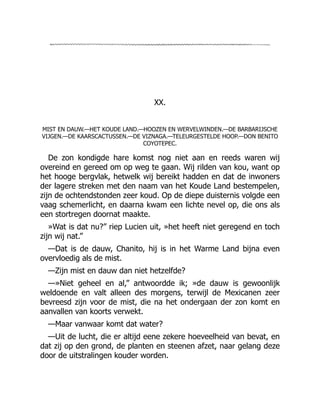 XX.
MIST EN DAUW.—HET KOUDE LAND.—HOOZEN EN WERVELWINDEN.—DE BARBARIJSCHE
VIJGEN.—DE KAARSCACTUSSEN.—DE VIZNAGA.—TELEURGESTELDE HOOP.—DON BENITO
COYOTEPEC.
De zon kondigde hare komst nog niet aan en reeds waren wij
overeind en gereed om op weg te gaan. Wij rilden van kou, want op
het hooge bergvlak, hetwelk wij bereikt hadden en dat de inwoners
der lagere streken met den naam van het Koude Land bestempelen,
zijn de ochtendstonden zeer koud. Op de diepe duisternis volgde een
vaag schemerlicht, en daarna kwam een lichte nevel op, die ons als
een stortregen doornat maakte.
»Wat is dat nu?” riep Lucien uit, »het heeft niet geregend en toch
zijn wij nat.”
—Dat is de dauw, Chanito, hij is in het Warme Land bijna even
overvloedig als de mist.
—Zijn mist en dauw dan niet hetzelfde?
—»Niet geheel en al,” antwoordde ik; »de dauw is gewoonlijk
weldoende en valt alleen des morgens, terwijl de Mexicanen zeer
bevreesd zijn voor de mist, die na het ondergaan der zon komt en
aanvallen van koorts verwekt.
—Maar vanwaar komt dat water?
—Uit de lucht, die er altijd eene zekere hoeveelheid van bevat, en
dat zij op den grond, de planten en steenen afzet, naar gelang deze
door de uitstralingen kouder worden.
 