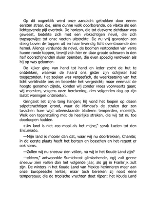 Op dit oogenblik werd onze aandacht getrokken door eenen
eersten straal, die, eene dunne wolk doorborende, de vlakte als een
lichtgevende pijl overtrok. De horizon, die tot dusverre zichtbaar was
geweest, bedekte zich met een vlokachtigen nevel, die zich
trapsgewijze tot onze voeten uitstrekte. De nu vrij geworden zon
steeg boven de toppen uit en haar levendig licht overstroomde den
hemel. Allengs verdunde de nevel, de boomen vertoonden van verre
hunne ronde toppen, terwijl zich hier en daar groote scheuren in den
half doorschijnenden sluier openden, die even spoedig verdween als
hij op was gekomen.
De kijker ging van hand tot hand en ieder zocht de hut te
ontdekken, waarvan de haard ons gister zijn schijnsel had
toegezonden. Het zoeken was vergeefsch, de weerkaatsing van het
licht verblindde ons en beperkte het vergezicht; maar eenmaal de
hoogte genomen zijnde, konden wij zonder vrees voorwaarts gaan;
wij moesten, volgens onze berekening, den volgenden dag op zijn
laatst woningen ontmoeten.
Gringalet liet zijne tong hangen; hij vond het loopen op dezen
salpeterachtigen grond, waar de Mimosa's de stralen der zon
tusschen hare wijd uiteenstaande bladeren temperden, moeielijk.
Welk een tegenstelling met de heerlijke streken, die wij tot nu toe
doorloopen hadden.
»Uw land is niet zoo mooi als het mijne,” sprak Lucien tot den
Encuerado.
—Mijn land is mooier dan dat, waar wij nu doortrekken, Chanito;
in de eerste plaats heeft het bergen en bosschen en het regent er
ook soms.
—Zullen wij nu sneeuw zien vallen, nu wij in het Koude Land zijn?
—»Neen,” antwoordde Sumichrast glimlachende, »gij zult geene
sneeuw zien vallen dan het volgende jaar, als gij in Frankrijk zult
zijn. De winters in het Koude Land van Mexico herinneren meer aan
onze Europeesche lentes; maar toch bereiken zij nooit eene
temperatuur, die de tropische vruchten doet rijpen; het Koude Land
 