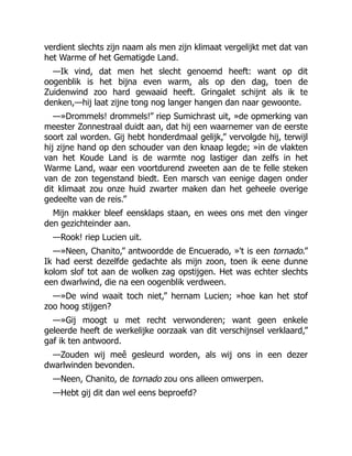 verdient slechts zijn naam als men zijn klimaat vergelijkt met dat van
het Warme of het Gematigde Land.
—Ik vind, dat men het slecht genoemd heeft: want op dit
oogenblik is het bijna even warm, als op den dag, toen de
Zuidenwind zoo hard gewaaid heeft. Gringalet schijnt als ik te
denken,—hij laat zijne tong nog langer hangen dan naar gewoonte.
—»Drommels! drommels!” riep Sumichrast uit, »de opmerking van
meester Zonnestraal duidt aan, dat hij een waarnemer van de eerste
soort zal worden. Gij hebt honderdmaal gelijk,” vervolgde hij, terwijl
hij zijne hand op den schouder van den knaap legde; »in de vlakten
van het Koude Land is de warmte nog lastiger dan zelfs in het
Warme Land, waar een voortdurend zweeten aan de te felle steken
van de zon tegenstand biedt. Een marsch van eenige dagen onder
dit klimaat zou onze huid zwarter maken dan het geheele overige
gedeelte van de reis.”
Mijn makker bleef eensklaps staan, en wees ons met den vinger
den gezichteinder aan.
—Rook! riep Lucien uit.
—»Neen, Chanito,” antwoordde de Encuerado, »'t is een tornado.”
Ik had eerst dezelfde gedachte als mijn zoon, toen ik eene dunne
kolom slof tot aan de wolken zag opstijgen. Het was echter slechts
een dwarlwind, die na een oogenblik verdween.
—»De wind waait toch niet,” hernam Lucien; »hoe kan het stof
zoo hoog stijgen?
—»Gij moogt u met recht verwonderen; want geen enkele
geleerde heeft de werkelijke oorzaak van dit verschijnsel verklaard,”
gaf ik ten antwoord.
—Zouden wij meê gesleurd worden, als wij ons in een dezer
dwarlwinden bevonden.
—Neen, Chanito, de tornado zou ons alleen omwerpen.
—Hebt gij dit dan wel eens beproefd?
 