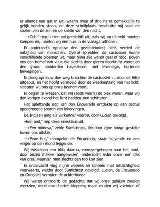 er allengs een gat in uit, waarin twee of drie harer gemakkelijk te
gelijk konden staan, en deze schuilplaats beschutte mij voor de
stralen van de zon en de koelte van den nacht.
—»Och!” riep Lucien vol geestdrift uit, »als wij op dit veld moeten
kampeeren, moeten wij een huis in de viznaga uithollen.
Ik onderzocht opnieuw den gezichteinder; niets verried de
nabijheid van menschen. Overal spreidden de cactussen hunne
verschillende bloemen uit, maar bijna alle waren geel of rood. Boven
ons een hemel van vuur, die slechts door gieren doorkruist werd; op
den grond honderden hagedissen, met levendige, hortende
bewegingen.
Ik sloeg opnieuw den weg tusschen de cactussen in, door de hitte
uitgeput, en het hoofd vermoeid door de weerkaatsing van het licht,
sleepten wij ons op onze beenen voort.
Ik begon te vreezen, dat wij reeds voorbij de plek waren, waar wij
den vorigen avond het licht hadden zien schitteren.
Het oplettende oog van den Encuerado ontdekte op een cactus
opgedroogde sporen van inkervingen.
De Indiaan ging als verkenner voorop, door Lucien gevolgd.
»Een pad,” riep deze eensklaps uit.
—»Een mimosa,” zeide Sumichrast, die door zijne hooge gestalte
boven ons uitstak.
—»Eene hut,” mompelde de Encuerado, staan blijvende en een
vinger op den mond leggende.
Wij wisselden een blik; daarna, voorovergebogen naar het punt,
door onzen makker aangewezen, onderzocht ieder onzer een dak
van gras, waarvan men slechts den top kon zien.
Ik onderzocht vlug mijne wapens en schreed met omzichtigheid
voorwaarts, weldra door Sumichrast gevolgd. Lucien, de Encuerado
en Gringalet vormden de achterhoede.
Wij waren ontroerd; de gedachte dat wij onze gelijken zouden
weerzien, deed onze harten kloppen; maar zouden wij vrienden of
 