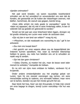 vijanden ontmoeten?
Het pad werd breeder; wij waren nauwelijks tweehonderd
schreden van de hut verwijderd en verwonderden ons zeer dat de
honden, die gewoonlijk om de hutten der inboorlingen zwerven, niet
blaften. Sumichrast, die vooruit was gegaan, keerde terug.
»Deze stilte schijnt mij niets goeds te voorspellen,” sprak hij;
»laten wij oppassen, dat wij niet in eene hinderlaag vallen; ik ben er
volstrekt niet op gesteld om gekneveld te worden.”
Terwijl wij het pad aan onze linkerhand lieten liggen, drongen wij
tot groote verbazing van Lucien weer onder de cactussen door.
»Zijn wij dan in een land van wilden?” vroeg hij mij.
—»Misschien, en dat noodzaakt ons voorzichtig te zijn,” gaf ik ten
antwoord.
—Zou men ons kwaad doen?
—Het gezicht van onze wapens alleen zou de begeerlijkheid der
Indianen kunnen opwekken; hier, waar zij niemand rekenschap
hebben te geven, zou niets hun beletten ons uit te schudden en
naakt weg te zenden.
—Zijn het dan geen christenen?
—»Zeker, Chanito, zij moeten het zijn, maar de booze weet ieder
mensch te verleiden,” mompelde de Indiaan.
En na zich van zijne mars ontdaan te hebben, verdween hij al
kruipende.
Onder andere omstandigheden zou het angstige gelaat van
Lucien, toen hij ons zooveel voorzorgen zag nemen, om eene
menschelijke woning te naderen, ons vermaakt hebben; maar verre
van te lachen, leenden wij aan het minste gerucht het oor.
Daar klonk het hioe, hioe! van den Encuerado; ik hielp mijn vriend
om onze bagage te dragen, terwijl Lucien vooruitliep.—De hut was
leeg.
 