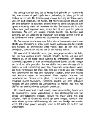 Na verloop van een uur, dat de knaap had gebruikt om rondom de
hut, wier muren uit gedroogde leem bestonden, te dolen, gaf ik het
teeken tot vertrek. De Indiaan ging voorop, het nog zichtbare spoor
van een pad volgende. Het huisje, dat nauwelijks groot genoeg was
om drie personen te bevatten, geleek meer op eene schuilplaats dan
op eene woning; naar het beweren van den Encuerado, die in zulke
zaken een goed zegsman was, moest het bij een grooter gebouw
behooren. Na een vrij langen marsch kruiste een tweede pad
datgene, dat wij volgden; de indrukken van bloote voeten waren er
in zichtbaar—'t waren voeten van vrouwen en kinderen.
De Encuerado voerde ons naar links; de cactussen ruimden hunne
plaats voor Mimosa's in; maar onze oogen ondervroegen tevergeefs
den horizon; de onmetelijke witte vlakte, door de zon met licht
overgoten, strekte zich uit zoo ver uit als het oog reikte.
Dit vooruitzicht bekoelde onzen ijver; aangespoord door het licht,
dat wij den vorigen avond bemerkt hadden, liepen wij van den
morgen af, in de hoop eene woning te ontmoeten. Wij hadden
nauwelijks gegeten en met de moedeloosheid deden ook de honger
en de dorst zich gevoelen. Lucien stelde voor een viznaga uit te
hollen, in welk voorstel hij door den Encuerado ondersteund werd,
die hem verzekerde dat men zich zelfs de weelde van een venster
kon veroorloven en met alle roofdieren spotten, door den ingang
met kaarscactussen te versperren. Men begrijpt hoezeer het
denkbeeld om binnen eene plant te kampeeren, onzen jongen
reisgezel moest toelachen. Misschien zouden wij hem geholpen
hebben om zijn wensch tot werkelijkheid te maken, had niet het
blaffen van een hond onze aandacht getrokken.
De marsch werd met moed hervat; eene kleine helling bracht ons
bij boomvarens, welke verandering in den plantengroei ons van
goede voorbeteekenis scheen. Terwijl wij maar altijd het pad
volgden, hield de Encuerado stand op eene hoogte, vanwaar men
eene kleine, groene vallei overzag, die door een beekje doorsneden
werd; tot mijne groote vreugde telde ik tot zelfs zes hutten van
waaierpalm.
 