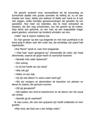 Dit gezicht verdreef onze vermoeidheid als bij tooverslag en
Sumichrast daalde met groote schreden de helling af; nu en dan
kraaide een haan, klokte een kalkoen of blafte een hond en ik kan
niet zeggen, welke heerlijke gewaarwordingen die geluiden bij ons
opwekten. Hoe meer wij naderden, des te meer ontnamen de
heesters, die den weg omzoomden, ons het gezicht op de hutten.
Daar klonk een gehinnik, en een man op een ongezadeld mager
paard gezeten, verscheen op honderd schreden van ons.
»Halt!” riep ik mijnen makkers toe.
En mijn geweer op den rug dragende en met mijn punthoed in de
hand ging ik alleen naar den ruiter toe, die eensklaps zijn paard had
ingehouden.
»Ave Maria!” sprak ik, naar hem toegaande.
—»Dat haar naam gezegend zij,” antwoordde de ruiter, zijn hoed
afnemende, waaruit de grijze haren te voorschijn kwamen.
—Spreekt mijn vader Spaansch?
—Een weinig.
—Is hij het hoofd van zijn dorp?
—Wat wilt gij?
—Water en een dak.
—Gij zijt niet alleen? in wiens naam komt gij?
—Wij zijn reizigers en doortrekken de bosschen om planten en
dieren te zoeken, die genezen kunnen.
—Zijt gij gewapend?
—Wij hebben een kind te beschermen en de dieren van het woud
zijn wreed.
—Spreekt gij de waarheid?
Ik riep Lucien, die voor den grijsaard zijn hoofd ontblootte en hem
groette.
»Mijn kind, dat God van u een heilige make.”
 