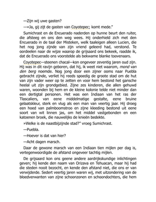 —Zijn wij uwe gasten?
—»Ja, gij zijt de gasten van Coyotepec; komt mede.”
Sumichrast en de Encuerado naderden op hunne beurt den ruiter,
die afsteeg en ons den weg wees. Hij onderhield zich met den
Encuerado in de taal der Misteken, welk taaleigen alleen Lucien, die
het nog jong zijnde van zijn vriend geleerd had, verstond. Te
oordeelen naar de wijze waarop de grijsaard ons bekeek, raadde ik,
dat de Encuerado ons voorstelde als bekwame blanke toovenaars.
Coyotepec—steenen chacal—kon ongeveer zeventig jaren oud zijn.
Hij was in dit ravijn geboren, dat hij, ik weet niet waarom, mond van
den berg noemde. Nog jong door een zijner ooms naar Puebla
gebracht zijnde, verliet hij reeds spoedig de groote stad om de hut
van zijn vader weer op te zetten en voor hem bestond het gansche
heelal uit zijn grondgebied. Zijne zes kinderen, die allen gehuwd
waren, woonden bij hem en de kleine kolonie telde niet minder dan
een dertigtal personen. Het was een Indiaan van het ras der
Tlascaliers, van eene middelmatige gestalte, eene bruine
gelaatskleur, sterk en vlug als een man van veertig jaar. Hij droeg
een hoed van palmboomstroo en zijne kleeding bestond uit eene
soort van wit linnen jas, om het middel vastgebonden en een
katoenen broek, die nauwelijks de knieën bedekte.
»Welke is de naastbijzijnde stad?” vroeg Sumichrast.
—Puebla.
—Hoever is dat van hier?
—Acht dagen marsch.
Daar de gewone marsch van een Indiaan tien mijlen per dag is,
vertegenwoordigde de afstand ongeveer tachtig mijlen.
De grijsaard kon ons geene andere aardrijkskundige inlichtingen
geven; hij kende den naam van Orizava en Tehuacan, maar hij had
die steden nooit bezocht, en kende den afstand niet, die ons er van
verwijderde. Sedert veertig jaren waren wij, met uitzondering van de
bloedverwanten van zijne schoonzonen en schoondochters, die hem
 