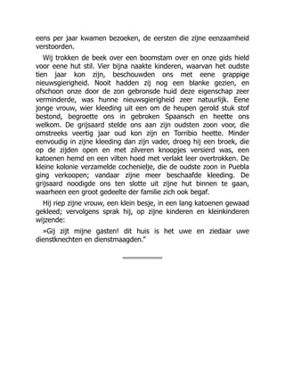 eens per jaar kwamen bezoeken, de eersten die zijne eenzaamheid
verstoorden.
Wij trokken de beek over een boomstam over en onze gids hield
voor eene hut stil. Vier bijna naakte kinderen, waarvan het oudste
tien jaar kon zijn, beschouwden ons met eene grappige
nieuwsgierigheid. Nooit hadden zij nog een blanke gezien, en
ofschoon onze door de zon gebronsde huid deze eigenschap zeer
verminderde, was hunne nieuwsgierigheid zeer natuurlijk. Eene
jonge vrouw, wier kleeding uit een om de heupen gerold stuk stof
bestond, begroette ons in gebroken Spaansch en heette ons
welkom. De grijsaard stelde ons aan zijn oudsten zoon voor, die
omstreeks veertig jaar oud kon zijn en Torribio heette. Minder
eenvoudig in zijne kleeding dan zijn vader, droeg hij een broek, die
op de zijden open en met zilveren knoopjes versierd was, een
katoenen hemd en een vilten hoed met verlakt leer overtrokken. De
kleine kolonie verzamelde cochenielje, die de oudste zoon in Puebla
ging verkoopen; vandaar zijne meer beschaafde kleeding. De
grijsaard noodigde ons ten slotte uit zijne hut binnen te gaan,
waarheen een groot gedeelte der familie zich ook begaf.
Hij riep zijne vrouw, een klein besje, in een lang katoenen gewaad
gekleed; vervolgens sprak hij, op zijne kinderen en kleinkinderen
wijzende:
»Gij zijt mijne gasten! dit huis is het uwe en ziedaar uwe
dienstknechten en dienstmaagden.”
 
