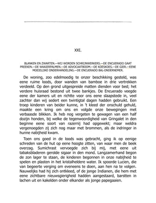 XXI.
BLANKEN EN ZWARTEN.—WIJ WORDEN SCHRIJNWERKERS.—DE ENCUERADO GAAT
PREEKEN.—DE WAAIERPALMEN.—DE ADVOCAATBOOM.—DE KOESKOES.—DE GIER.—EENE
MOEIELIJKE ONDERHANDELING.—DE ENCUERADO BAL-ONDERNEMER.
De woning, zoo edelmoedig te onzer beschikking gesteld, was
eene ruime loods, door wanden van bamboe in drie vertrekken
verdeeld. Op den grond uitgespreide matten dienden voor bed; het
verdere huisraad bestond uit twee bankjes. De Encuerado veegde
eene der kamers uit en richtte voor ons eene slaapstede in, veel
zachter dan wij sedert een twintigtal dagen hadden gebruikt. Een
troep kinderen van beider kunne, in 't kleed der onschuld gehuld,
maakte een kring om ons en volgde onze bewegingen met
verbaasde blikken. Ik heb nog vergeten te gewagen van een half
dozijn honden, bij welke de tegenwoordigheid van Gringalet in den
beginne eene soort van razernij had opgewekt; maar weldra
vergenoegden zij zich nog maar met brommen, als de indringer in
hunne nabijheid kwam.
Toen ons goed in de loods was gebracht, ging ik op eenige
schreden van de hut op eene hoogte zitten, van waar men de beek
overzag. Sumichrast vervoegde zich bij mij, met eene uit
tabaksbladeren gerolde sigaar in den mond. Langzamerhand begon
de zon lager te staan, de kinderen begonnen in onze nabijheid te
spelen en plasten in het kristalheldere water. Ik spoorde Lucien, die
van begeerte verging om eveneens te doen, aan hen na te volgen.
Nauwelijks had hij zich ontkleed, of de jonge Indianen, die hem met
eene zichtbare nieuwsgierigheid hadden aangestaard, barstten in
lachen uit en kakelden onder elkander als jonge papegaaien.
 