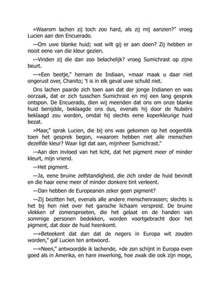 »Waarom lachen zij toch zoo hard, als zij mij aanzien?” vroeg
Lucien aan den Encuerado.
—Om uwe blanke huid; wat wilt gij er aan doen? Zij hebben er
nooit eene van die kleur gezien.
—Vinden zij die dan zoo belachelijk? vroeg Sumichrast op zijne
beurt.
—»Een beetje,” hernam de Indiaan, »maar maak u daar niet
ongerust over, Chanito; 't is in elk geval uwe schuld niet.
Ons lachen paarde zich toen aan dat der jonge Indianen en was
oorzaak, dat er zich tusschen Sumichrast en mij een lang gesprek
ontspon. De Encuerado, dien wij meenden dat ons om onze blanke
huid benijdde, beklaagde ons dus, evenals hij door de Nubiërs
beklaagd zou worden, omdat hij slechts eene koperkleurige huid
bezat.
»Maar,” sprak Lucien, die bij ons was gekomen op het oogenblik
toen het gesprek begon, »waarom hebben niet alle menschen
dezelfde kleur? Waar ligt dat aan, mijnheer Sumichrast.”
—Aan den invloed van het licht, dat het pigment meer of minder
kleurt, mijn vriend.
—Het pigment.
—Ja, eene bruine zelfstandigheid, die zich onder de huid bevindt
en die haar eene meer of minder donkere tint verleent.
—Dan hebben de Europeanen zeker geen pigment?
—Zij bezitten het, evenals alle andere menschenrassen; slechts is
het bij hen niet over het gansche lichaam verspreid. De bruine
vlekken of zomersproeten, die het gelaat en de handen van
sommige personen bedekken, worden voortgebracht door het
pigment, dat door de huid heenkomt.
—»Beteekent dat dan dat de negers in Europa wit zouden
worden,” gaf Lucien ten antwoord.
—»Neen,” antwoordde ik lachende, »de zon schijnt in Europa even
goed als in Amerika, en hare inwerking, hoe zwak die ook zijn moge,
 