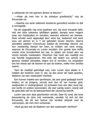 is voldoende om het pigment donker te kleuren.”
—»Maar als men hen in de schaduw grootbracht,” riep de
Encuerado uit.
—Daartoe zou eene volkomen duisternis gevorderd worden en dat
is onmogelijk.
Op dit oogenblik riep onze gastheer ons. Op eene kreupele tafel,
met een klein katoenen tafellaken gedekt, dampte eene magere
soep van maïskoeken en tomaten, waaraan iedereen eer bewees.
Deze schotel werd opgevolgd door eene kip, toebereid met eene
saus van piment en in 't vet gebraden bruine boonen; daarna
spreidden pataten—Convolvulus batata—de levendige kleuren van
hun meelachtig vleesch ten toon, te midden van eene siroop,
waarvan de Encuerado en Lucien smulden. Een groote kom koffie
voerde onze tevredenheid ten top. In plaats van brood aten wij
versch bereide maïskoeken. Misschien had nooit een maaltijd ons
zoo heerlijk toegeschenen. Het wild, dat sedert ons vertrek ons
gewoon voedsel uitmaakte, begon ons te vervelen; wij vergastten
ons het meest aan de boonen en aan de koeken, welke men tortillas
noemt.
Toen de maaltijd geëindigd was, nam Lucien zijne plaats in 't
midden der kinderen weer in, die, op den oever der beek gezeten,
bladeren van den waaierpalm vlochten.
Een hunner maakte een sprinkhaan, die zeer goed geslaagd mocht
heeten, en de jongens, verrukt over den lof van hunnen gast,
wedijverden in vindingrijkheid. Zij schonken hem een stier, eene kip,
een korfje en andere voorwerpen, die zeer aardig waren, vooral wat
de gebruikte stof en de bekwaamheid der uitvoering betreft.
Lucien was over deze geschenken verrukt. Daar hij vond, dat onze
bewondering de zijne niet evenaarde, wendde hij zich tot den
Encuerado, die als een kenner zijn oordeel uitsprak over de
voorwerpen, die men hem vertoonde.
»Kunt gij dan ook de bladeren van den waaierpalm vlechten?
 