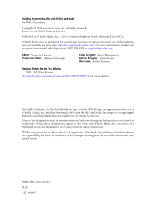 Building Hypermedia APIs with HTML5 and Node
by Mike Amundsen
Copyright © 2012 amundsen.com, inc.. All rights reserved.
Printed in the United States of America.
Published by O’Reilly Media, Inc., 1005 Gravenstein Highway North, Sebastopol, CA 95472.
O’Reilly books may be purchased for educational, business, or sales promotional use. Online editions
are also available for most titles (http://my.safaribooksonline.com). For more information, contact our
corporate/institutional sales department: (800) 998-9938 or corporate@oreilly.com.
Editor: Simon St. Laurent
Production Editor: Melanie Yarbrough
Cover Designer: Karen Montgomery
Interior Designer: David Futato
Illustrator: Robert Romano
Revision History for the First Edition:
2011-11-21 First Release
See http://oreilly.com/catalog/errata.csp?isbn=9781449306571 for release details.
Nutshell Handbook, the Nutshell Handbook logo, and the O’Reilly logo are registered trademarks of
O’Reilly Media, Inc. Building Hypermedia APIs with HTML5 and Node, the image of a rough-legged
buzzard, and related trade dress are trademarks of O’Reilly Media, Inc.
Many of the designations used by manufacturers and sellers to distinguish their products are claimed as
trademarks. Where those designations appear in this book, and O’Reilly Media, Inc. was aware of a
trademark claim, the designations have been printed in caps or initial caps.
While every precaution has been taken in the preparation of this book, the publisher and authors assume
no responsibility for errors or omissions, or for damages resulting from the use of the information con-
tained herein.
ISBN: 978-1-449-30657-1
[LSI]
1321983647
 