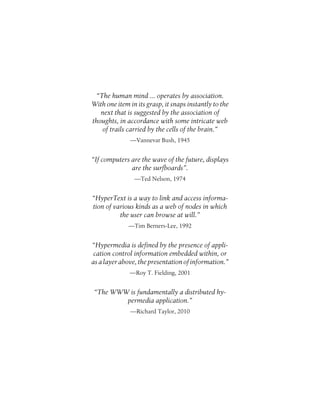 “The human mind ... operates by association.
With one item in its grasp, it snaps instantly to the
next that is suggested by the association of
thoughts, in accordance with some intricate web
of trails carried by the cells of the brain.”
—Vannevar Bush, 1945
“If computers are the wave of the future, displays
are the surfboards”.
—Ted Nelson, 1974
“HyperText is a way to link and access informa-
tion of various kinds as a web of nodes in which
the user can browse at will.”
—Tim Berners-Lee, 1992
“Hypermedia is defined by the presence of appli-
cation control information embedded within, or
as a layer above, the presentation of information.”
—Roy T. Fielding, 2001
“The WWW is fundamentally a distributed hy-
permedia application.”
—Richard Taylor, 2010
 