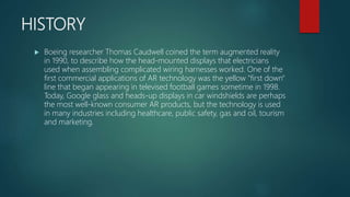 HISTORY
 Boeing researcher Thomas Caudwell coined the term augmented reality
in 1990, to describe how the head-mounted di...