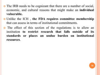 The IRB needs to be cognizant that there are a number of social,
economic, and cultural reasons that might make an individual
vulnerable.
 Unlike the ICH , the FDA requires committee membership
that can assess in terms of institutional commitments.
 The effect of this section of the regulations is to allow an
institution to restrict research that falls outside of its
standards or places an undue burden on institutional
resources.
10
 