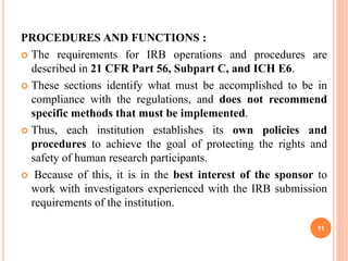 PROCEDURES AND FUNCTIONS :
 The requirements for IRB operations and procedures are
described in 21 CFR Part 56, Subpart C, and ICH E6.
 These sections identify what must be accomplished to be in
compliance with the regulations, and does not recommend
specific methods that must be implemented.
 Thus, each institution establishes its own policies and
procedures to achieve the goal of protecting the rights and
safety of human research participants.
 Because of this, it is in the best interest of the sponsor to
work with investigators experienced with the IRB submission
requirements of the institution.
11
 
