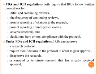  FDA and ICH regulations both require that IRBs follow written
procedures for
o initial and continuing reviews,
o the frequency of continuing reviews,
o prompt reporting of changes to the research,
o prompt reporting of unexpected events,
o adverse reactions, and
o deviations from or non-compliance with the protocol.
 Under FDA and ICH regulations, IRBs can approve
o a research protocol,
o require modifications to the protocol in order to gain approval,
o disapprove the research,
o or suspend or terminate research that has already received
approval. 12
 