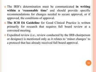  The IRB’s determination must be communicated in writing
within a ‘reasonable time’ and should provide specific
recommendations for changes needed to secure approval, or if
approved, the conditions of approval.
 The ICH E6 Guideline for Good Clinical Practice is written
primarily for research that requires full board review at a
convened meeting.
 Expedited review (i.e., review conducted by the IRB chairperson
or designee) is mentioned only as it relates to ‘minor changes’ to
a protocol that has already received full board approval.
13
 