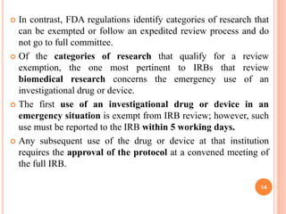 In contrast, FDA regulations identify categories of research that
can be exempted or follow an expedited review process and do
not go to full committee.
 Of the categories of research that qualify for a review
exemption, the one most pertinent to IRBs that review
biomedical research concerns the emergency use of an
investigational drug or device.
 The first use of an investigational drug or device in an
emergency situation is exempt from IRB review; however, such
use must be reported to the IRB within 5 working days.
 Any subsequent use of the drug or device at that institution
requires the approval of the protocol at a convened meeting of
the full IRB.
14
 