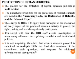 PROTECTION OF HUMAN SUBJECTS:
 The process for the protection of human research subjects is
multifaceted.
 The underlying principles for the protection of research subjects
are found in the Nuremberg Code, the Declaration of Helsinki,
and the Belmont Report.
 The charge to IRBs is to apply these principles in the evaluation
of every aspect of the proposed research activity to protect the
rights, safety, and well-being of study participants.
 Concurrent with this, the IRB staff assists investigators in
maintaining adherence to regulatory mandates and institutional
policies.
 It is not surprising, therefore, that when a research protocol is
submitted to multiple IRBs the final determinations of the
committees, their questions, and requests for additional
information can vary greatly.3,4 15
 