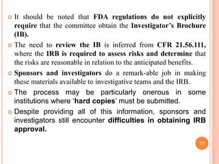  It should be noted that FDA regulations do not explicitly
require that the committee obtain the Investigator’s Brochure
(IB).
 The need to review the IB is inferred from CFR 21.56.111,
where the IRB is required to assess risks and determine that
the risks are reasonable in relation to the anticipated benefits.
 Sponsors and investigators do a remark-able job in making
these materials available to investigative teams and the IRB.
 The process may be particularly onerous in some
institutions where ‘hard copies’ must be submitted.
 Despite providing all of this information, sponsors and
investigators still encounter difficulties in obtaining IRB
approval.
17
 