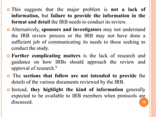  This suggests that the major problem is not a lack of
information, but failure to provide the information in the
format and detail the IRB needs to conduct its review.
 Alternatively, sponsors and investigators may not understand
the IRB review process or the IRB may not have done a
sufficient job of communicating its needs to those seeking to
conduct the study.
 Further complicating matters is the lack of research and
guidance on how IRBs should approach the review and
approval of research.9
 The sections that follow are not intended to provide the
details of the various documents reviewed by the IRB.
 Instead, they highlight the kind of information generally
expected to be available to IRB members when protocols are
discussed. 18
 