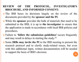 REVIEW OF THE PROTOCOL, INVESTIGATOR'S
BROCHURE, AND INFORMED CONSENT:
 The IRB bases its decisions largely on the review of the
documents provided by the sponsor and the PI.
 While the sponsor provides the bulk of materials that need to be
submitted to the IRB, it is up to the investigator to ensure that
the application is made in accordance with local IRB policies and
procedures.
 Failure to ‘follow the submission guidelines’ occurs frequently
and may result in delays in starting the study.10
 Some IRBs may invite the PI to the IRB meeting to present the
research protocol and to clarify study-related issues, but even
with this additional input, written documentation will be needed
to support the basis of IRB’s decision.
19
 