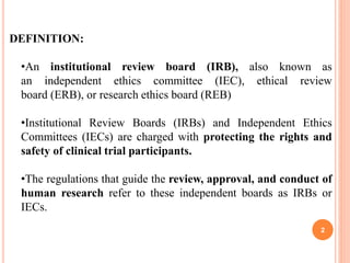 DEFINITION:
•An institutional review board (IRB), also known as
an independent ethics committee (IEC), ethical review
board (ERB), or research ethics board (REB)
•Institutional Review Boards (IRBs) and Independent Ethics
Committees (IECs) are charged with protecting the rights and
safety of clinical trial participants.
•The regulations that guide the review, approval, and conduct of
human research refer to these independent boards as IRBs or
IECs.
2
 