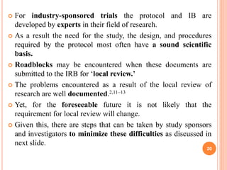  For industry-sponsored trials the protocol and IB are
developed by experts in their field of research.
 As a result the need for the study, the design, and procedures
required by the protocol most often have a sound scientific
basis.
 Roadblocks may be encountered when these documents are
submitted to the IRB for ‘local review.’
 The problems encountered as a result of the local review of
research are well documented.2,11–13
 Yet, for the foreseeable future it is not likely that the
requirement for local review will change.
 Given this, there are steps that can be taken by study sponsors
and investigators to minimize these difficulties as discussed in
next slide.
20
 