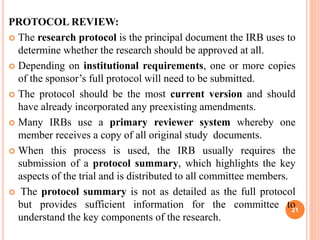 PROTOCOL REVIEW:
 The research protocol is the principal document the IRB uses to
determine whether the research should be approved at all.
 Depending on institutional requirements, one or more copies
of the sponsor’s full protocol will need to be submitted.
 The protocol should be the most current version and should
have already incorporated any preexisting amendments.
 Many IRBs use a primary reviewer system whereby one
member receives a copy of all original study documents.
 When this process is used, the IRB usually requires the
submission of a protocol summary, which highlights the key
aspects of the trial and is distributed to all committee members.
 The protocol summary is not as detailed as the full protocol
but provides sufficient information for the committee to
understand the key components of the research.
21
 