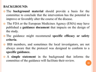 BACKGROUND:
 The background material should provide a basis for the
committee to conclude that the intervention has the potential to
improve or favorably alter the course of the disease.
 The FDA or the European Medicines Agency (EMA) may have
published a guidance document that impacts on the design of
the study.
 The guidance might recommend specific efficacy or safety
criteria.
 IRB members, and sometimes the local investigators, are not
always aware that the protocol was designed to conform to a
specific guidance.
 A simple statement in the background that informs the
committee of the guidance will facilitate their review.
22
 