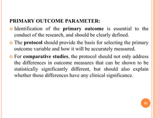 PRIMARY OUTCOME PARAMETER:
 Identification of the primary outcome is essential to the
conduct of the research, and should be clearly defined.
 The protocol should provide the basis for selecting the primary
outcome variable and how it will be accurately measured.
 For comparative studies, the protocol should not only address
the differences in outcome measures that can be shown to be
statistically significantly different, but should also explain
whether those differences have any clinical significance.
23
 
