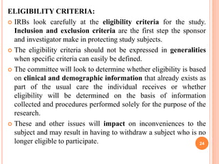 ELIGIBILITY CRITERIA:
 IRBs look carefully at the eligibility criteria for the study.
Inclusion and exclusion criteria are the first step the sponsor
and investigator make in protecting study subjects.
 The eligibility criteria should not be expressed in generalities
when specific criteria can easily be defined.
 The committee will look to determine whether eligibility is based
on clinical and demographic information that already exists as
part of the usual care the individual receives or whether
eligibility will be determined on the basis of information
collected and procedures performed solely for the purpose of the
research.
 These and other issues will impact on inconveniences to the
subject and may result in having to withdraw a subject who is no
longer eligible to participate. 24
 