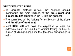 DRUG-RELATED RISKS:
 To facilitate protocol review, the sponsor should
incorporate the main findings of the pre-clinical and
clinical studies reported in the IB into the protocol.
 The committee will be looking for justification of the dose
and duration of treatment.
 Most IRBs will not have the expertise to make an
extrapolation of the results of animal testing to first-in-
human studies and conclude that the dose being tested is
safe.
26
 