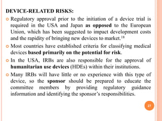 DEVICE-RELATED RISKS:
 Regulatory approval prior to the initiation of a device trial is
required in the USA and Japan as opposed to the European
Union, which has been suggested to impact development costs
and the rapidity of bringing new devices to market.18
 Most countries have established criteria for classifying medical
devices based primarily on the potential for risk.
 In the USA, IRBs are also responsible for the approval of
humanitarian use devices (HDEs) within their institutions.
 Many IRBs will have little or no experience with this type of
device, so the sponsor should be prepared to educate the
committee members by providing regulatory guidance
information and identifying the sponsor’s responsibilities.
27
 