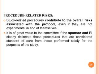 PROCEDURE-RELATED RISKS:
 Study-related procedures contribute to the overall risks
associated with the protocol, even if they are not
experimental in and of themselves.
 It is of great value to the committee if the sponsor and PI
clearly delineate those procedures that are considered
standard of care from those performed solely for the
purposes of the study.
28
 