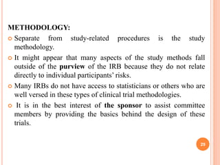 METHODOLOGY:
 Separate from study-related procedures is the study
methodology.
 It might appear that many aspects of the study methods fall
outside of the purview of the IRB because they do not relate
directly to individual participants’ risks.
 Many IRBs do not have access to statisticians or others who are
well versed in these types of clinical trial methodologies.
 It is in the best interest of the sponsor to assist committee
members by providing the basics behind the design of these
trials.
29
 
