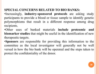 SPECIAL CONCERNS RELATED TO BIO BANKS:
•Increasingly, industry-sponsored protocols are asking study
participants to provide a blood or tissue sample to identify genetic
polymorphisms that result in a different response among drug
recipients.
•Other uses of banked materials include proteomic and
biomarker studies that might be useful in the identification of new
therapeutic targets.
•Sponsors are responsible for providing this information to the
committee as the local investigator will generally not be well
versed in how the bio bank will be operated and the steps taken to
protect the confidentiality of the donor.
30
 