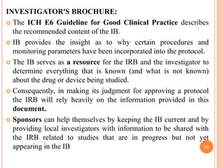 INVESTIGATOR'S BROCHURE:
 The ICH E6 Guideline for Good Clinical Practice describes
the recommended content of the IB.
 IB provides the insight as to why certain procedures and
monitoring parameters have been incorporated into the protocol.
 The IB serves as a resource for the IRB and the investigator to
determine everything that is known (and what is not known)
about the drug or device being studied.
 Consequently, in making its judgment for approving a protocol
the IRB will rely heavily on the information provided in this
document.
 Sponsors can help themselves by keeping the IB current and by
providing local investigators with information to be shared with
the IRB related to studies that are in progress but not yet
appearing in the IB 31
 