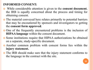 INFORMED CONSENT:
 While considerable attention is given to the consent document,
the IRB is equally concerned about the process and timing for
obtaining consent.
 The material conveyed here relates primarily to potential barriers
that may be encountered by sponsors and investigators to getting
the consent form approved.
 One of the frequently encountered problems is the inclusion of
HIPAA language within the consent document.
 Some institutions require that HIPAA authorizations be obtained
on a separate, study-specific document.
 Another common problem with consent forms lies within the
injury statement.
 The IRB should make sure that the injury statement conforms to
the language in the contract with the site.
32
 