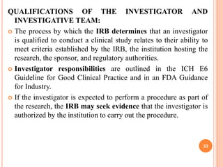 QUALIFICATIONS OF THE INVESTIGATOR AND
INVESTIGATIVE TEAM:
 The process by which the IRB determines that an investigator
is qualified to conduct a clinical study relates to their ability to
meet criteria established by the IRB, the institution hosting the
research, the sponsor, and regulatory authorities.
 Investigator responsibilities are outlined in the ICH E6
Guideline for Good Clinical Practice and in an FDA Guidance
for Industry.
 If the investigator is expected to perform a procedure as part of
the research, the IRB may seek evidence that the investigator is
authorized by the institution to carry out the procedure.
33
 