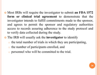  Most IRBs will require the investigator to submit an FDA 1572
form or clinical trial agreement to demonstrate that the
investigator intends to fulfill commitments made to the sponsor,
and agrees to permit the sponsor and regulatory authorities
access to records assuring adherence to the study protocol and
to verify data collected during the study.
 The IRB will usually ask the investigator to identify
o the total number of trials in which they are participating,
o the number of participants enrolled, and
o personnel who will be committed to the trial.
34
 