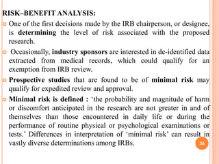 RISK–BENEFIT ANALYSIS:
 One of the first decisions made by the IRB chairperson, or designee,
is determining the level of risk associated with the proposed
research.
 Occasionally, industry sponsors are interested in de-identified data
extracted from medical records, which could qualify for an
exemption from IRB review.
 Prospective studies that are found to be of minimal risk may
qualify for expedited review and approval.
 Minimal risk is defined : ‘the probability and magnitude of harm
or discomfort anticipated in the research are not greater in and of
themselves than those encountered in daily life or during the
performance of routine physical or psychological examinations or
tests.’ Differences in interpretation of ‘minimal risk’ can result in
vastly diverse determinations among IRBs. 35
 
