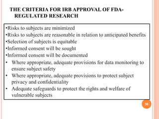 THE CRITERIA FOR IRB APPROVAL OF FDA-
REGULATED RESEARCH
36
•Risks to subjects are minimized
•Risks to subjects are reasonable in relation to anticipated benefits
•Selection of subjects is equitable
•Informed consent will be sought
•Informed consent will be documented
• Where appropriate, adequate provisions for data monitoring to
ensure subject safety
• Where appropriate, adequate provisions to protect subject
privacy and confidentiality
• Adequate safeguards to protect the rights and welfare of
vulnerable subjects
 