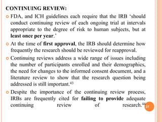CONTINUING REVIEW:
 FDA, and ICH guidelines each require that the IRB ‘should
conduct continuing review of each ongoing trial at intervals
appropriate to the degree of risk to human subjects, but at
least once per year.’
 At the time of first approval, the IRB should determine how
frequently the research should be reviewed for reapproval.
 Continuing reviews address a wide range of issues including
the number of participants enrolled and their demographics,
the need for changes to the informed consent document, and a
literature review to show that the research question being
addressed is still important.43
 Despite the importance of the continuing review process,
IRBs are frequently cited for failing to provide adequate
continuing review of research.44
37
 