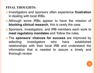 FINAL THOUGHTS:
 Investigators and sponsors often experience frustration
in dealing with local IRBs.
 Although some IRBs appear to have the mission of
blocking clinical research, this is rarely the case
 Sponsors, investigators, and IRB members each work to
meet regulatory mandates and ‘follow the rules.
 The sponsors’ chances for success are improved by
selecting investigators who have established
relationships with their local IRB and understand the
information that is needed to assure a timely and
thorough review.
38
 